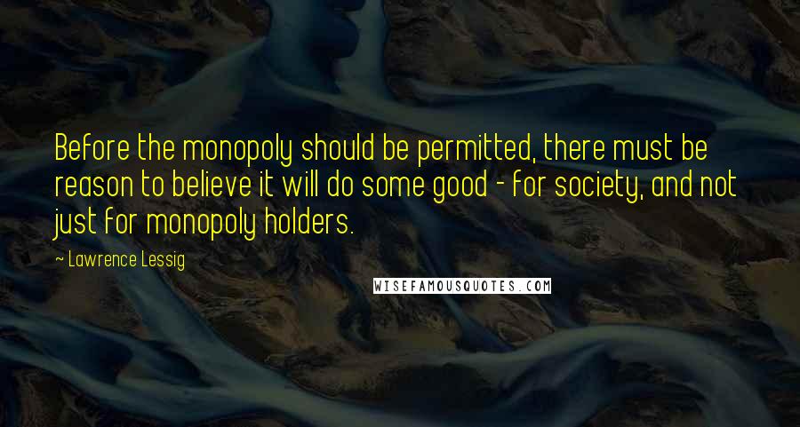 Lawrence Lessig Quotes: Before the monopoly should be permitted, there must be reason to believe it will do some good - for society, and not just for monopoly holders.