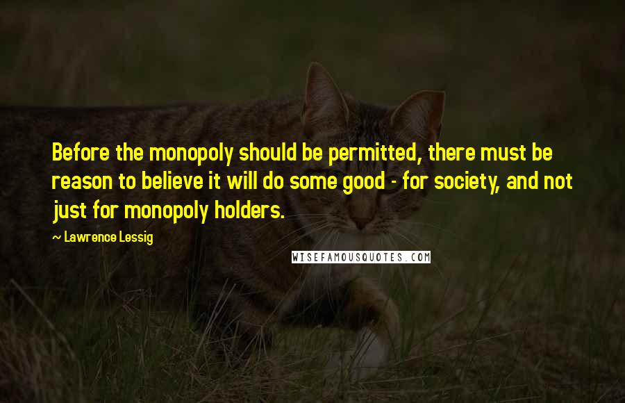 Lawrence Lessig Quotes: Before the monopoly should be permitted, there must be reason to believe it will do some good - for society, and not just for monopoly holders.