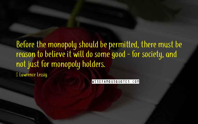 Lawrence Lessig Quotes: Before the monopoly should be permitted, there must be reason to believe it will do some good - for society, and not just for monopoly holders.