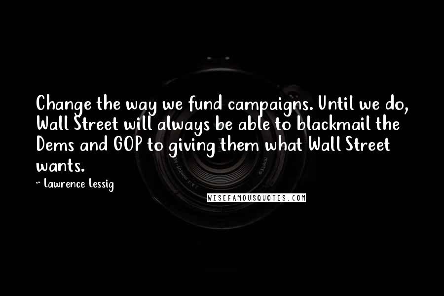 Lawrence Lessig Quotes: Change the way we fund campaigns. Until we do, Wall Street will always be able to blackmail the Dems and GOP to giving them what Wall Street wants.