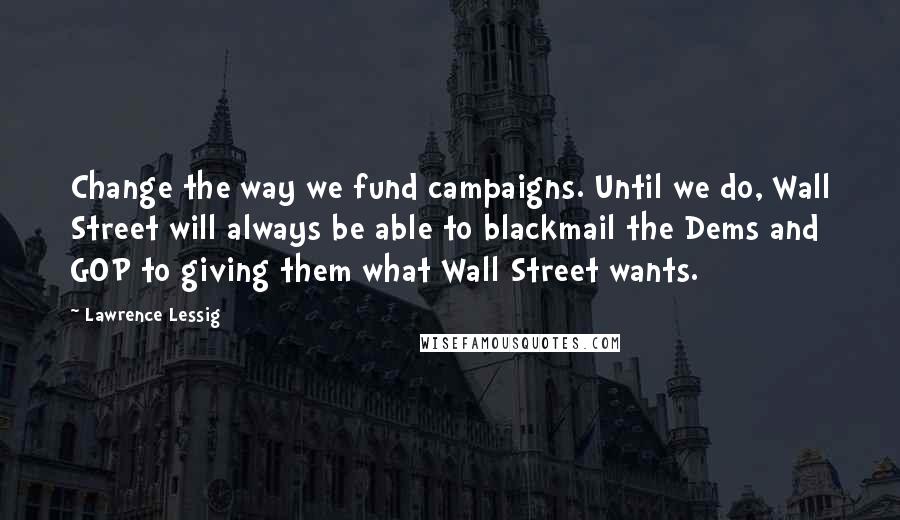 Lawrence Lessig Quotes: Change the way we fund campaigns. Until we do, Wall Street will always be able to blackmail the Dems and GOP to giving them what Wall Street wants.