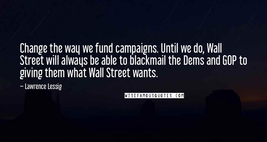 Lawrence Lessig Quotes: Change the way we fund campaigns. Until we do, Wall Street will always be able to blackmail the Dems and GOP to giving them what Wall Street wants.