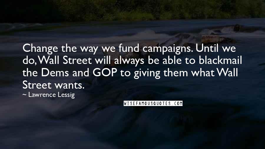 Lawrence Lessig Quotes: Change the way we fund campaigns. Until we do, Wall Street will always be able to blackmail the Dems and GOP to giving them what Wall Street wants.