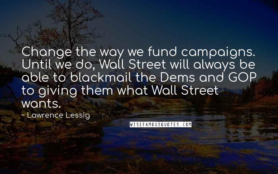 Lawrence Lessig Quotes: Change the way we fund campaigns. Until we do, Wall Street will always be able to blackmail the Dems and GOP to giving them what Wall Street wants.