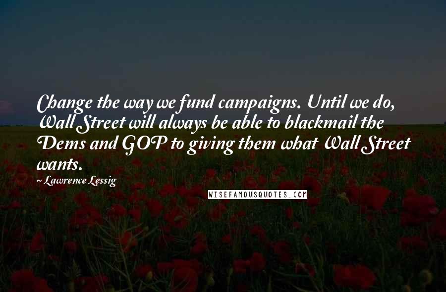 Lawrence Lessig Quotes: Change the way we fund campaigns. Until we do, Wall Street will always be able to blackmail the Dems and GOP to giving them what Wall Street wants.