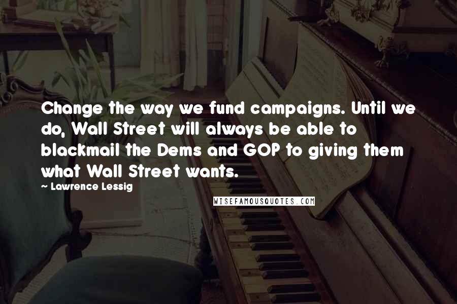 Lawrence Lessig Quotes: Change the way we fund campaigns. Until we do, Wall Street will always be able to blackmail the Dems and GOP to giving them what Wall Street wants.