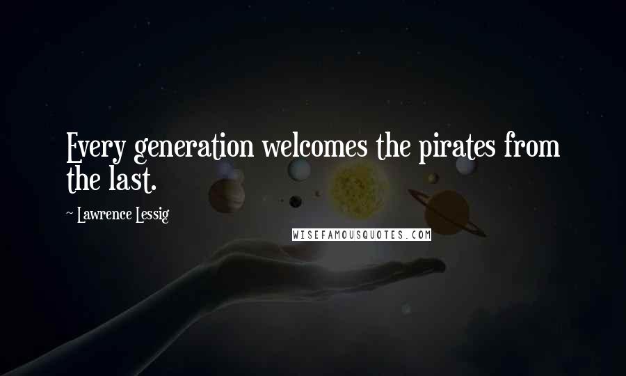 Lawrence Lessig Quotes: Every generation welcomes the pirates from the last.