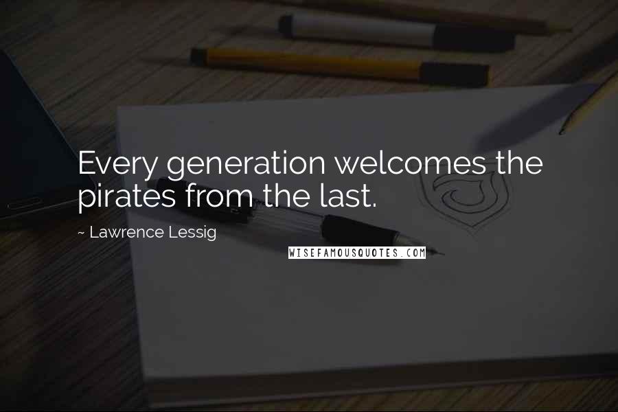 Lawrence Lessig Quotes: Every generation welcomes the pirates from the last.