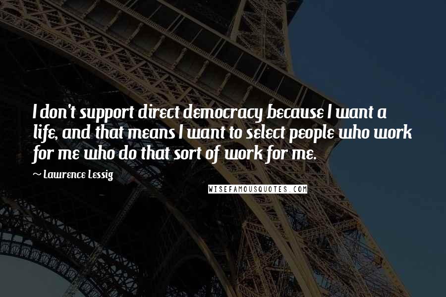 Lawrence Lessig Quotes: I don't support direct democracy because I want a life, and that means I want to select people who work for me who do that sort of work for me.