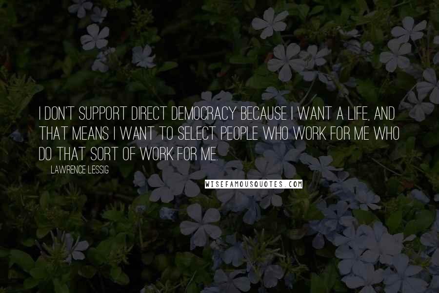 Lawrence Lessig Quotes: I don't support direct democracy because I want a life, and that means I want to select people who work for me who do that sort of work for me.