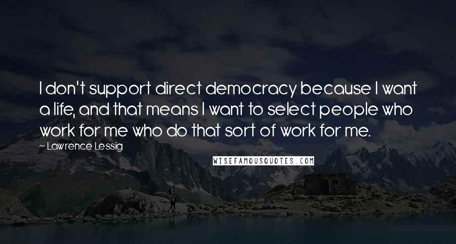 Lawrence Lessig Quotes: I don't support direct democracy because I want a life, and that means I want to select people who work for me who do that sort of work for me.