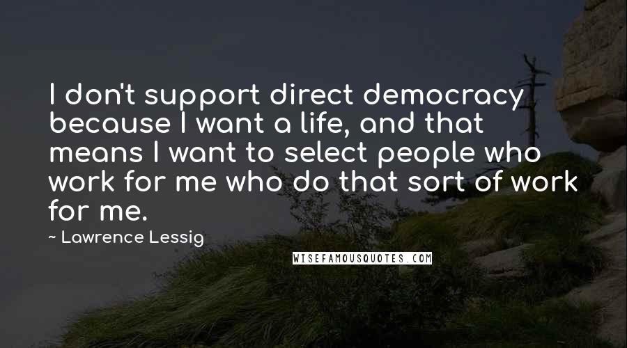 Lawrence Lessig Quotes: I don't support direct democracy because I want a life, and that means I want to select people who work for me who do that sort of work for me.