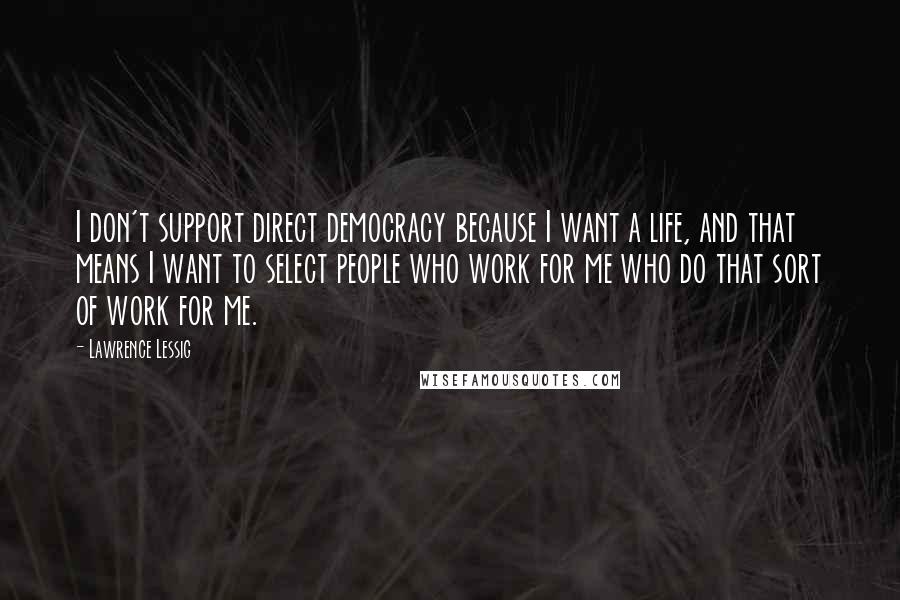 Lawrence Lessig Quotes: I don't support direct democracy because I want a life, and that means I want to select people who work for me who do that sort of work for me.