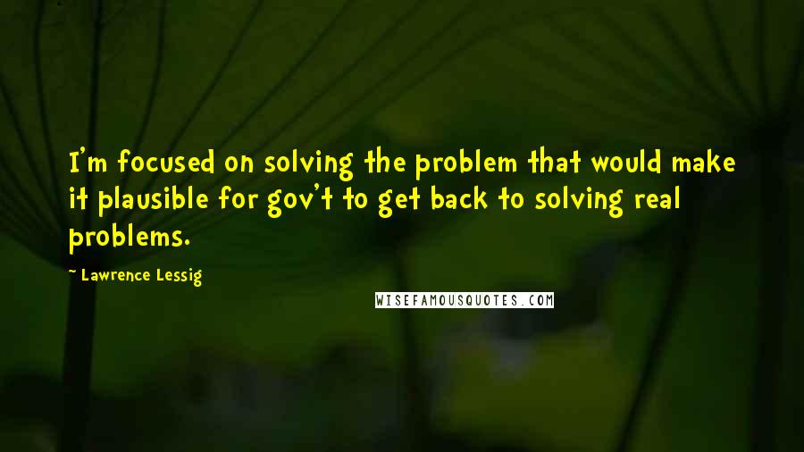 Lawrence Lessig Quotes: I'm focused on solving the problem that would make it plausible for gov't to get back to solving real problems.