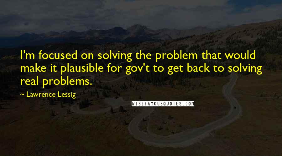 Lawrence Lessig Quotes: I'm focused on solving the problem that would make it plausible for gov't to get back to solving real problems.