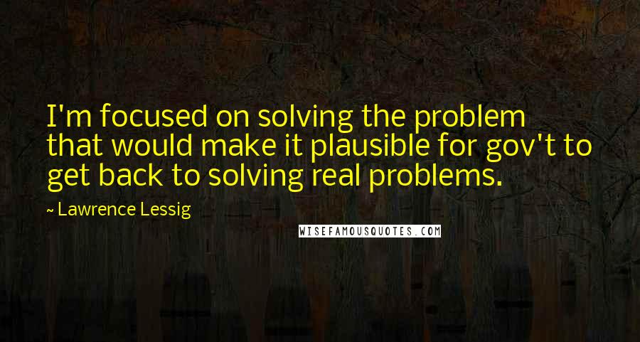 Lawrence Lessig Quotes: I'm focused on solving the problem that would make it plausible for gov't to get back to solving real problems.