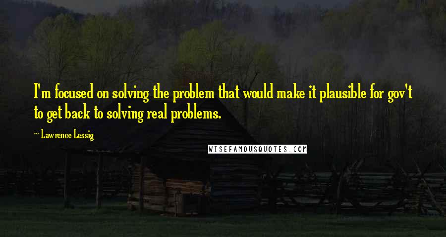 Lawrence Lessig Quotes: I'm focused on solving the problem that would make it plausible for gov't to get back to solving real problems.