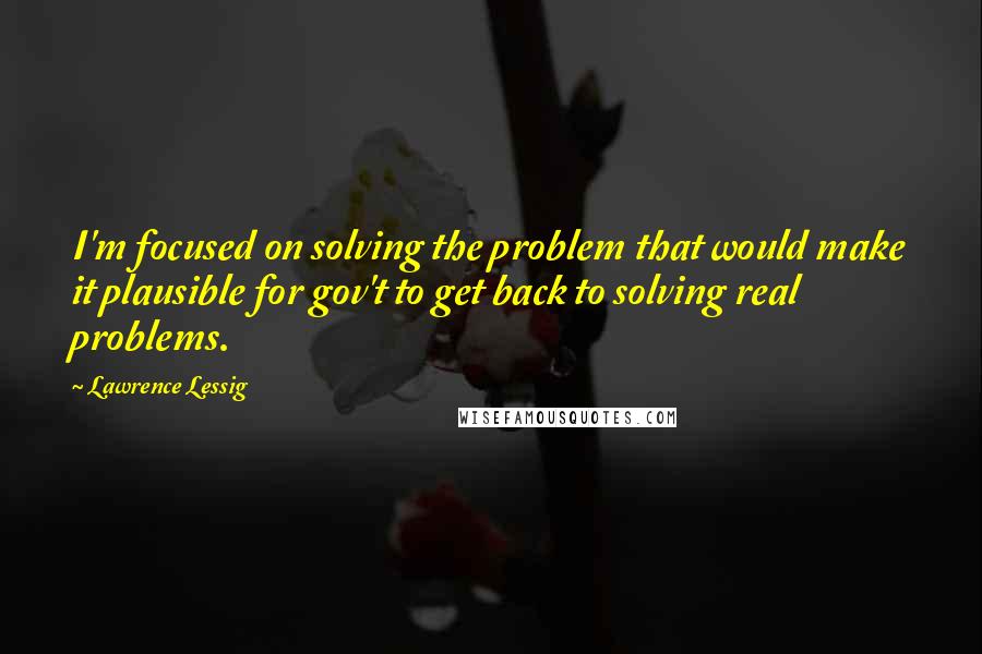 Lawrence Lessig Quotes: I'm focused on solving the problem that would make it plausible for gov't to get back to solving real problems.