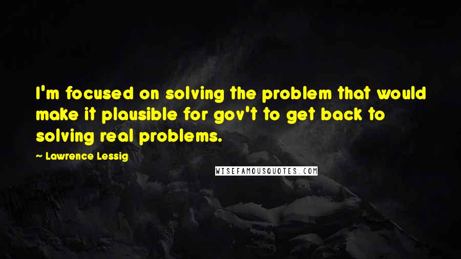 Lawrence Lessig Quotes: I'm focused on solving the problem that would make it plausible for gov't to get back to solving real problems.