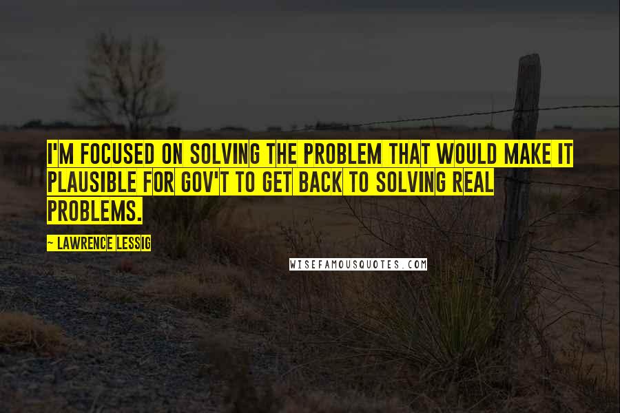 Lawrence Lessig Quotes: I'm focused on solving the problem that would make it plausible for gov't to get back to solving real problems.