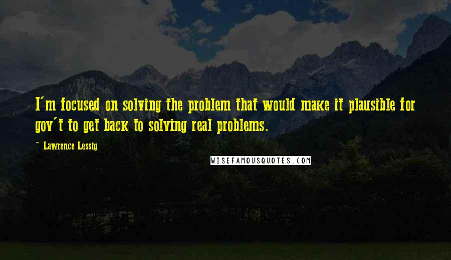 Lawrence Lessig Quotes: I'm focused on solving the problem that would make it plausible for gov't to get back to solving real problems.