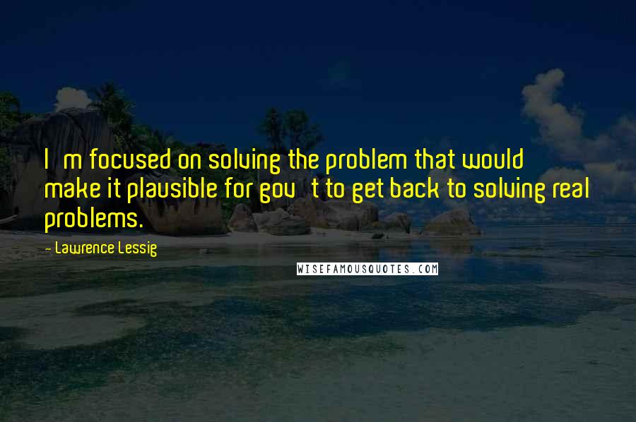 Lawrence Lessig Quotes: I'm focused on solving the problem that would make it plausible for gov't to get back to solving real problems.