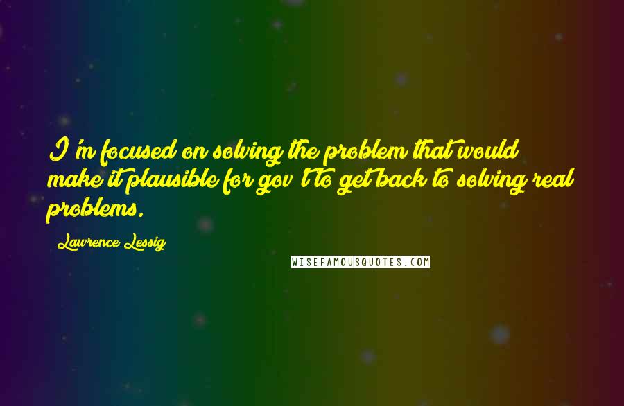 Lawrence Lessig Quotes: I'm focused on solving the problem that would make it plausible for gov't to get back to solving real problems.