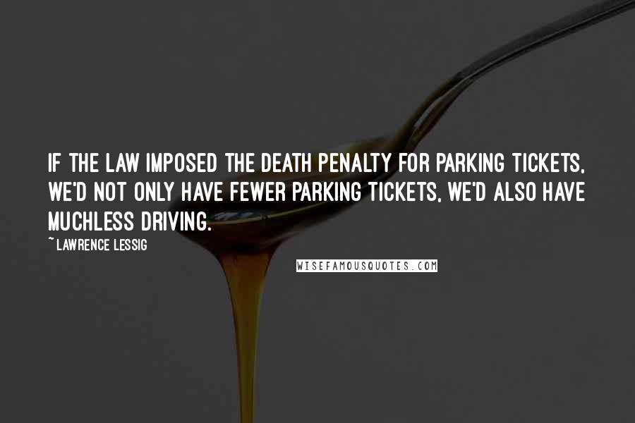 Lawrence Lessig Quotes: If the law imposed the death penalty for parking tickets, we'd not only have fewer parking tickets, we'd also have muchless driving.