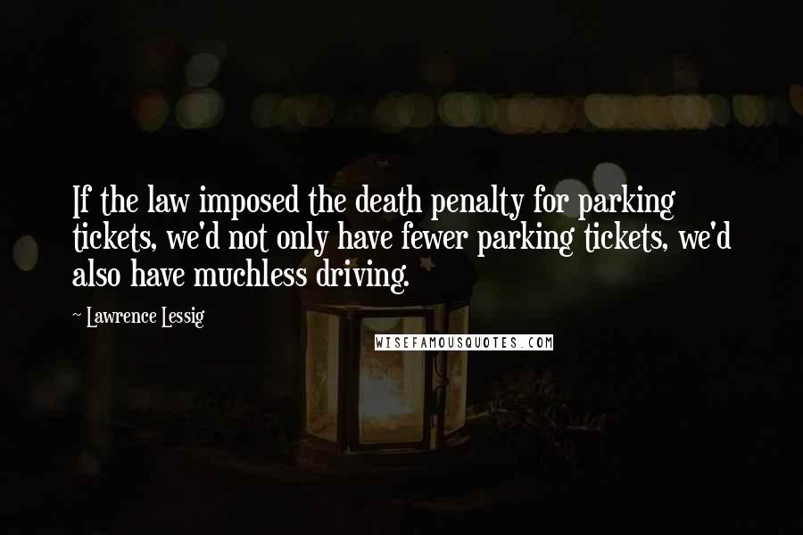 Lawrence Lessig Quotes: If the law imposed the death penalty for parking tickets, we'd not only have fewer parking tickets, we'd also have muchless driving.