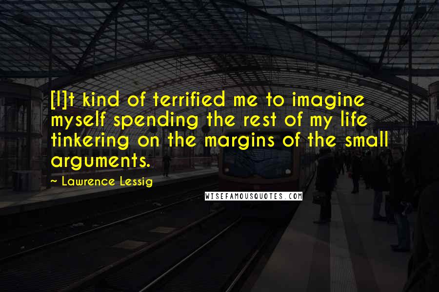 Lawrence Lessig Quotes: [I]t kind of terrified me to imagine myself spending the rest of my life tinkering on the margins of the small arguments.