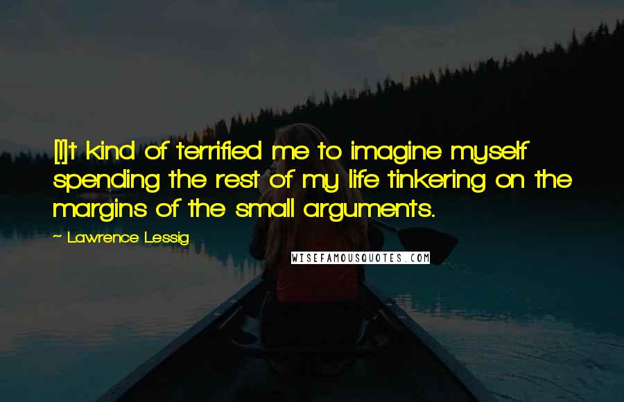 Lawrence Lessig Quotes: [I]t kind of terrified me to imagine myself spending the rest of my life tinkering on the margins of the small arguments.