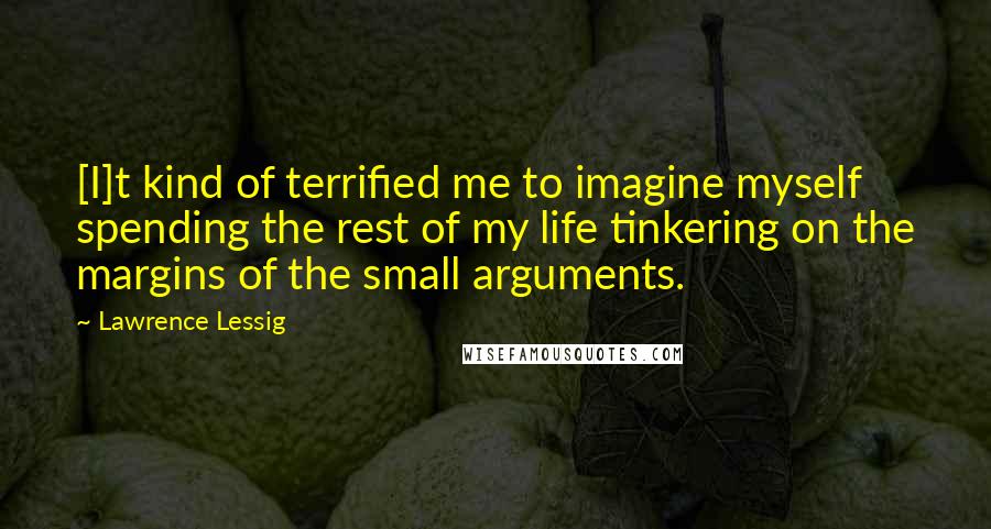 Lawrence Lessig Quotes: [I]t kind of terrified me to imagine myself spending the rest of my life tinkering on the margins of the small arguments.