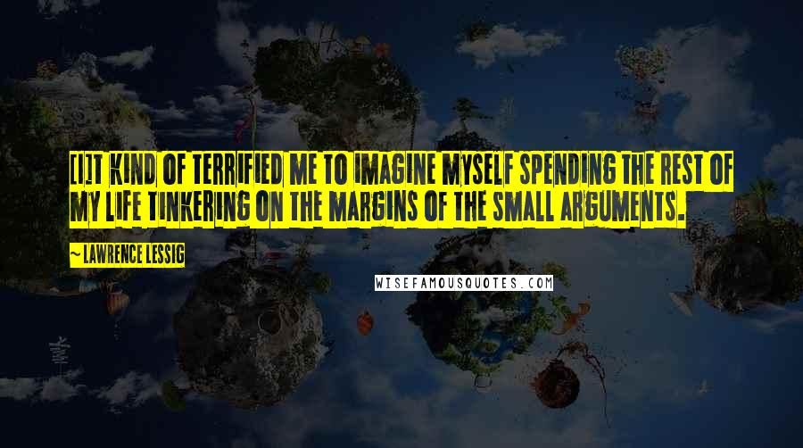 Lawrence Lessig Quotes: [I]t kind of terrified me to imagine myself spending the rest of my life tinkering on the margins of the small arguments.