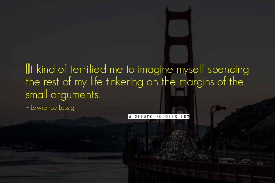 Lawrence Lessig Quotes: [I]t kind of terrified me to imagine myself spending the rest of my life tinkering on the margins of the small arguments.