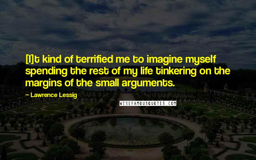 Lawrence Lessig Quotes: [I]t kind of terrified me to imagine myself spending the rest of my life tinkering on the margins of the small arguments.