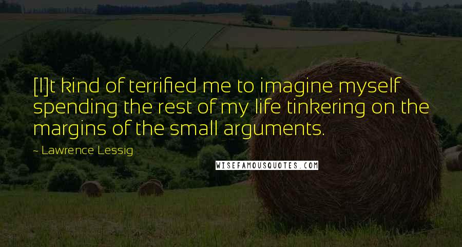 Lawrence Lessig Quotes: [I]t kind of terrified me to imagine myself spending the rest of my life tinkering on the margins of the small arguments.