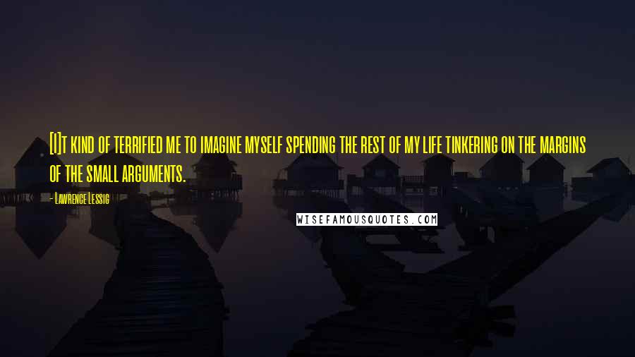 Lawrence Lessig Quotes: [I]t kind of terrified me to imagine myself spending the rest of my life tinkering on the margins of the small arguments.