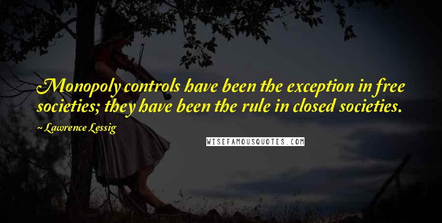Lawrence Lessig Quotes: Monopoly controls have been the exception in free societies; they have been the rule in closed societies.