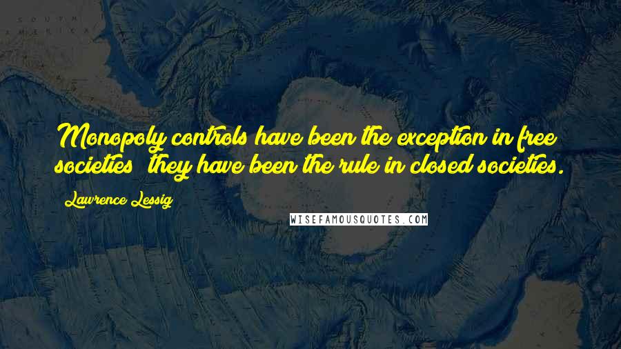 Lawrence Lessig Quotes: Monopoly controls have been the exception in free societies; they have been the rule in closed societies.