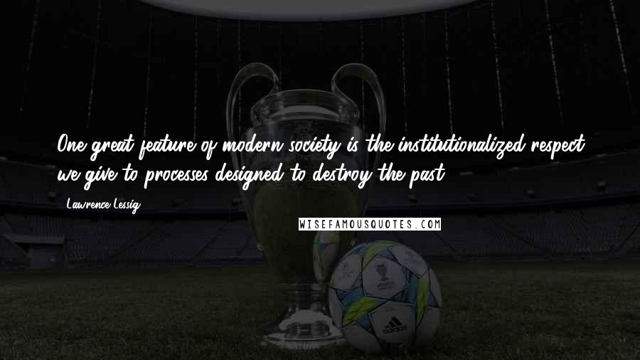 Lawrence Lessig Quotes: One great feature of modern society is the institutionalized respect we give to processes designed to destroy the past.