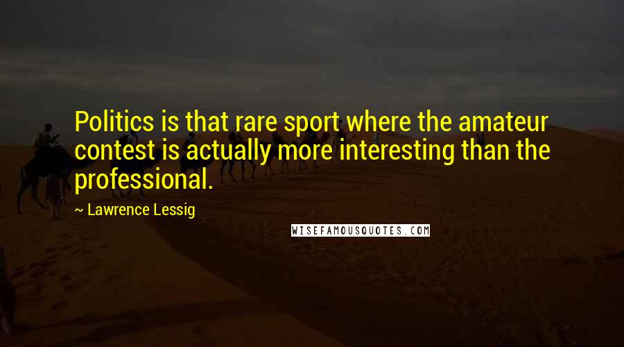 Lawrence Lessig Quotes: Politics is that rare sport where the amateur contest is actually more interesting than the professional.