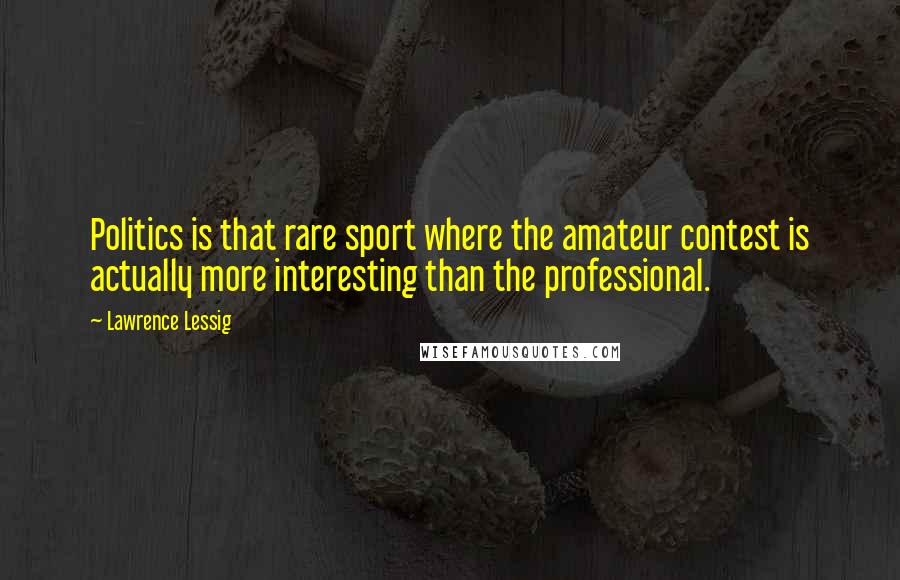 Lawrence Lessig Quotes: Politics is that rare sport where the amateur contest is actually more interesting than the professional.