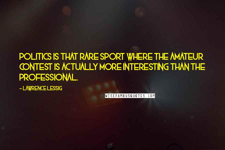 Lawrence Lessig Quotes: Politics is that rare sport where the amateur contest is actually more interesting than the professional.