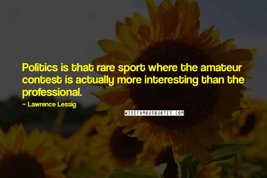 Lawrence Lessig Quotes: Politics is that rare sport where the amateur contest is actually more interesting than the professional.