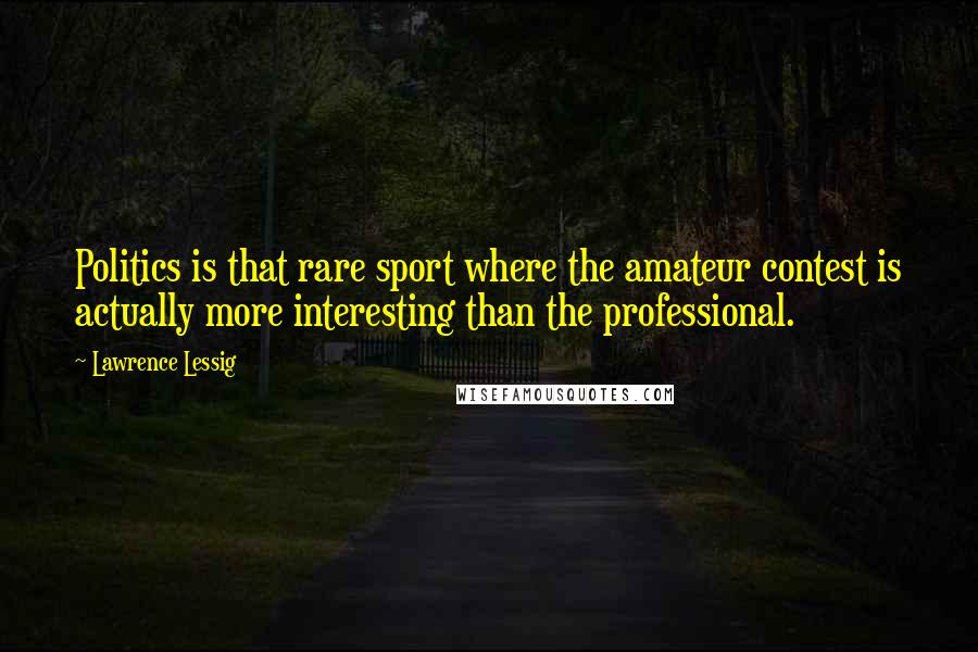 Lawrence Lessig Quotes: Politics is that rare sport where the amateur contest is actually more interesting than the professional.