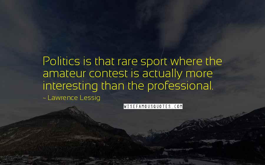 Lawrence Lessig Quotes: Politics is that rare sport where the amateur contest is actually more interesting than the professional.