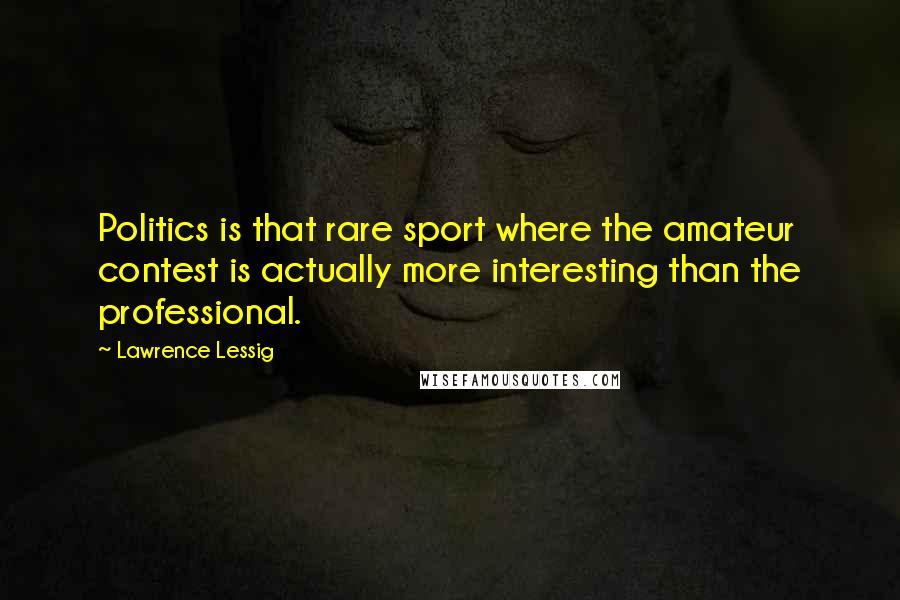 Lawrence Lessig Quotes: Politics is that rare sport where the amateur contest is actually more interesting than the professional.