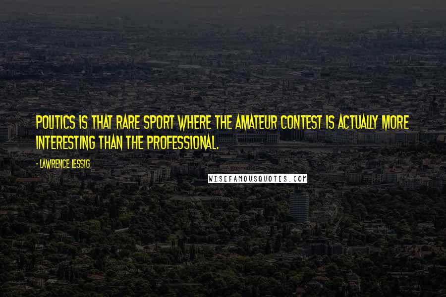 Lawrence Lessig Quotes: Politics is that rare sport where the amateur contest is actually more interesting than the professional.