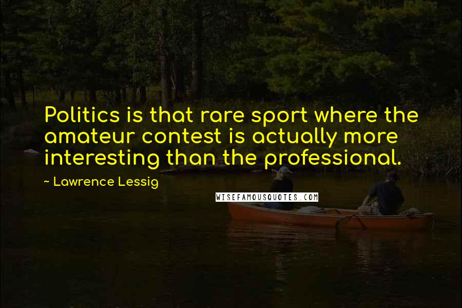 Lawrence Lessig Quotes: Politics is that rare sport where the amateur contest is actually more interesting than the professional.