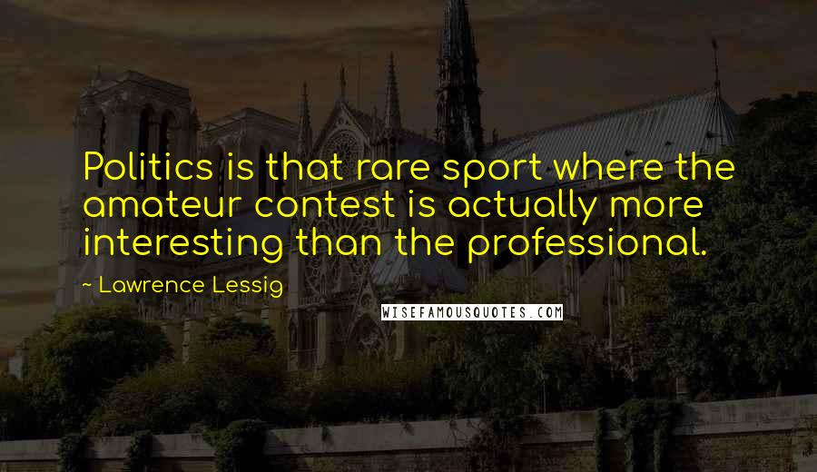 Lawrence Lessig Quotes: Politics is that rare sport where the amateur contest is actually more interesting than the professional.